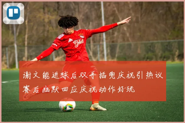 谢文能进球后双手插兜庆祝引热议赛后幽默回应庆祝动作好玩