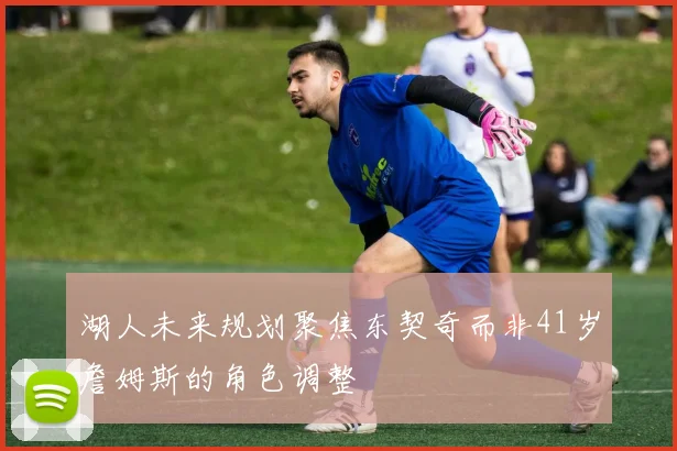 湖人未来规划聚焦东契奇而非41岁詹姆斯的角色调整