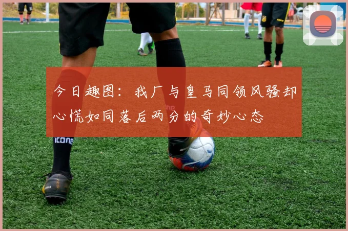 今日趣图：我厂与皇马同领风骚却心慌如同落后两分的奇妙心态