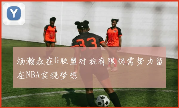 杨瀚森在G联盟对抗有限仍需努力留在NBA实现梦想