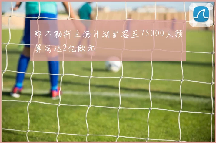 那不勒斯主场计划扩容至75000人预算高达2亿欧元