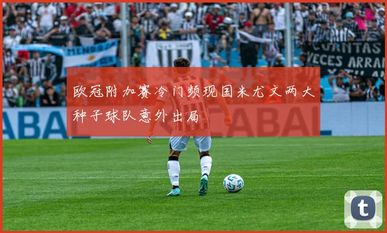 欧冠附加赛冷门频现国米尤文两大种子球队意外出局