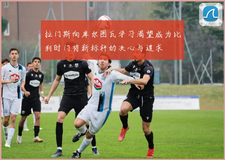 拉门斯向库尔图瓦学习渴望成为比利时门将新标杆的决心与追求