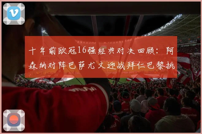 十年前欧冠16强经典对决回顾：阿森纳对阵巴萨尤文迎战拜仁巴黎挑战切尔西