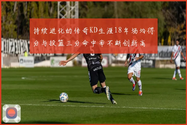 持续进化的传奇KD生涯18年场均得分与投篮三分命中率不断创新高